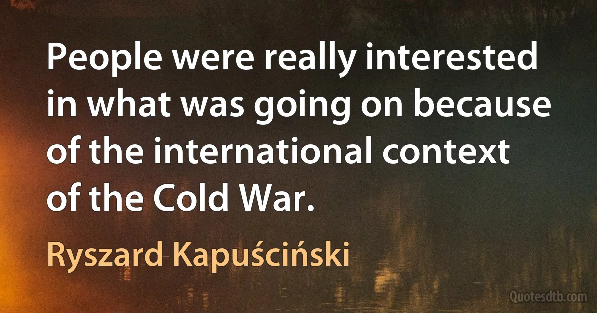 People were really interested in what was going on because of the international context of the Cold War. (Ryszard Kapuściński)