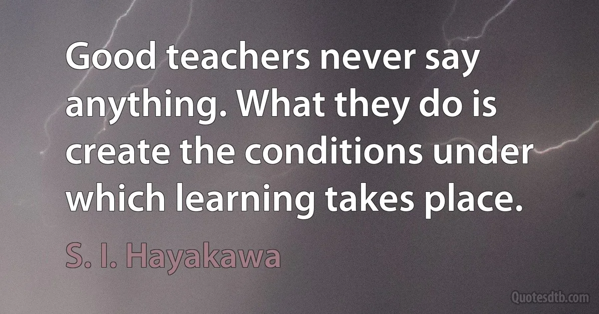 Good teachers never say anything. What they do is create the conditions under which learning takes place. (S. I. Hayakawa)