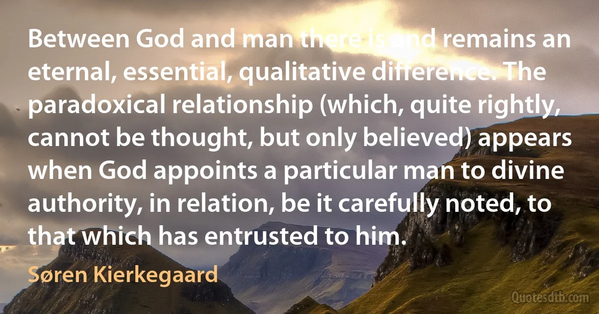 Between God and man there is and remains an eternal, essential, qualitative difference. The paradoxical relationship (which, quite rightly, cannot be thought, but only believed) appears when God appoints a particular man to divine authority, in relation, be it carefully noted, to that which has entrusted to him. (Søren Kierkegaard)