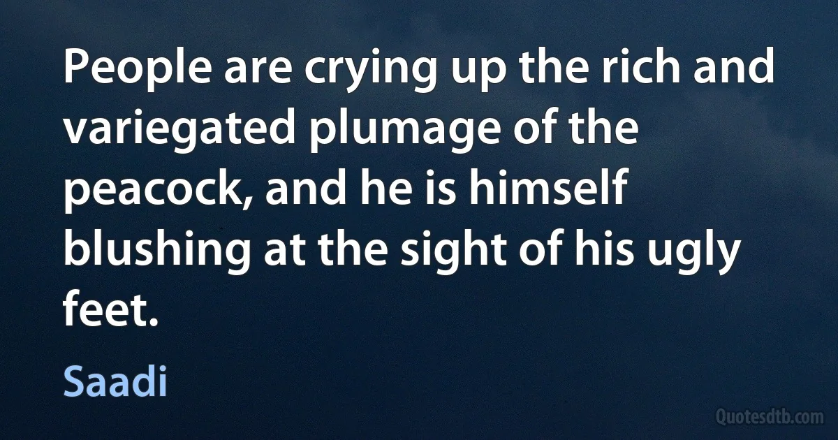 People are crying up the rich and variegated plumage of the peacock, and he is himself blushing at the sight of his ugly feet. (Saadi)