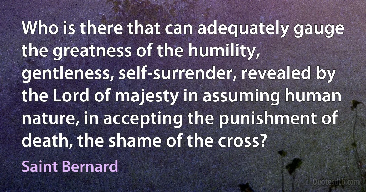 Who is there that can adequately gauge the greatness of the humility, gentleness, self-surrender, revealed by the Lord of majesty in assuming human nature, in accepting the punishment of death, the shame of the cross? (Saint Bernard)