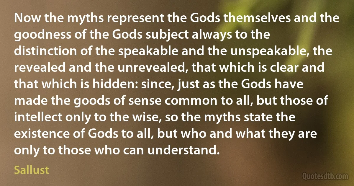 Now the myths represent the Gods themselves and the goodness of the Gods subject always to the distinction of the speakable and the unspeakable, the revealed and the unrevealed, that which is clear and that which is hidden: since, just as the Gods have made the goods of sense common to all, but those of intellect only to the wise, so the myths state the existence of Gods to all, but who and what they are only to those who can understand. (Sallust)