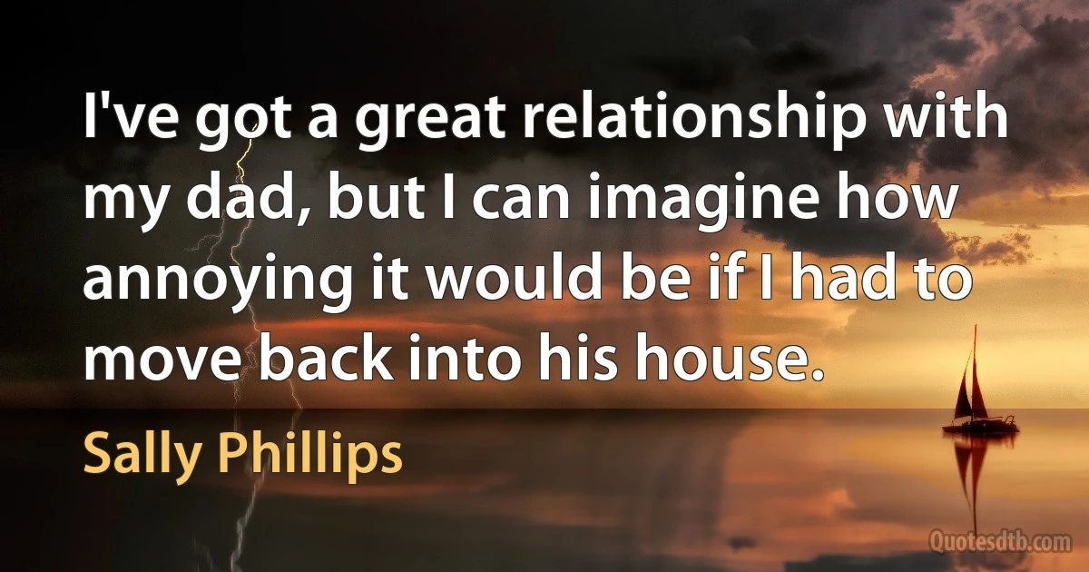 I've got a great relationship with my dad, but I can imagine how annoying it would be if I had to move back into his house. (Sally Phillips)