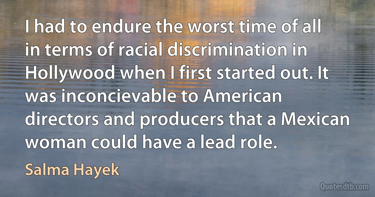 I had to endure the worst time of all in terms of racial discrimination in Hollywood when I first started out. It was inconcievable to American directors and producers that a Mexican woman could have a lead role. (Salma Hayek)