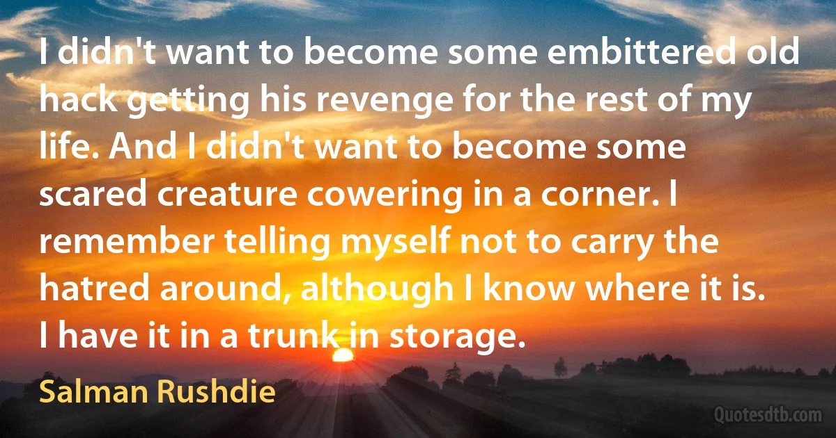 I didn't want to become some embittered old hack getting his revenge for the rest of my life. And I didn't want to become some scared creature cowering in a corner. I remember telling myself not to carry the hatred around, although I know where it is. I have it in a trunk in storage. (Salman Rushdie)