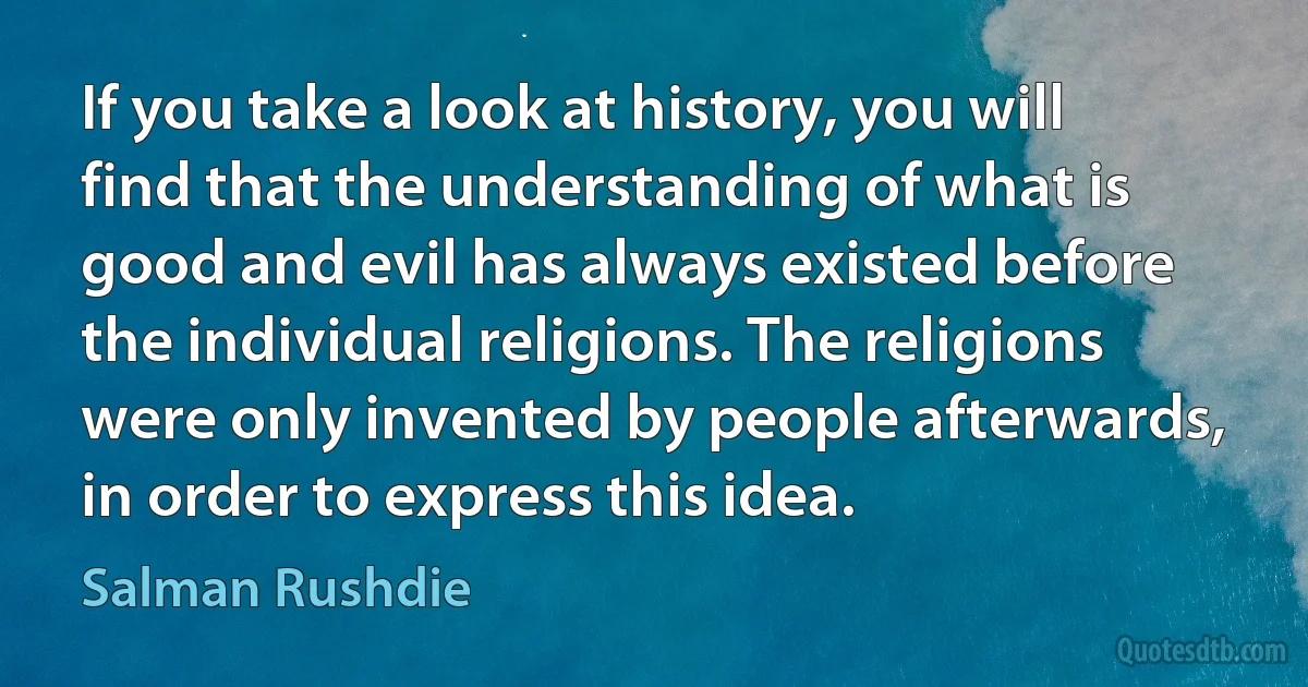 If you take a look at history, you will find that the understanding of what is good and evil has always existed before the individual religions. The religions were only invented by people afterwards, in order to express this idea. (Salman Rushdie)