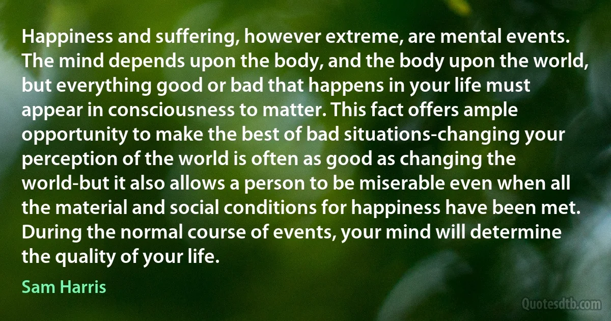 Happiness and suffering, however extreme, are mental events. The mind depends upon the body, and the body upon the world, but everything good or bad that happens in your life must appear in consciousness to matter. This fact offers ample opportunity to make the best of bad situations-changing your perception of the world is often as good as changing the world-but it also allows a person to be miserable even when all the material and social conditions for happiness have been met. During the normal course of events, your mind will determine the quality of your life. (Sam Harris)