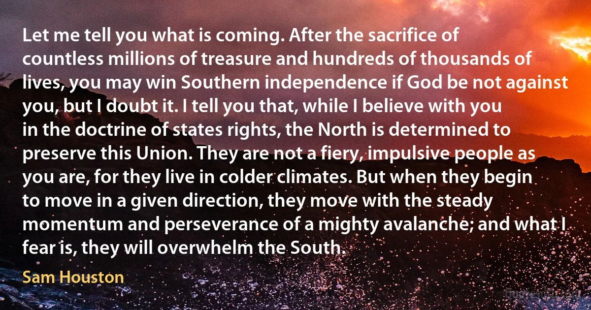 Let me tell you what is coming. After the sacrifice of countless millions of treasure and hundreds of thousands of lives, you may win Southern independence if God be not against you, but I doubt it. I tell you that, while I believe with you in the doctrine of states rights, the North is determined to preserve this Union. They are not a fiery, impulsive people as you are, for they live in colder climates. But when they begin to move in a given direction, they move with the steady momentum and perseverance of a mighty avalanche; and what I fear is, they will overwhelm the South. (Sam Houston)