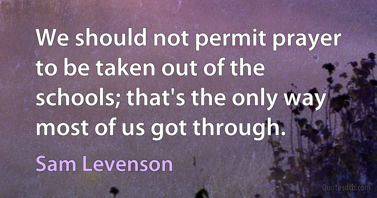 We should not permit prayer to be taken out of the schools; that's the only way most of us got through. (Sam Levenson)