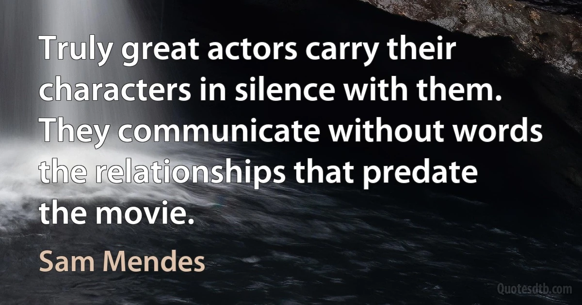 Truly great actors carry their characters in silence with them. They communicate without words the relationships that predate the movie. (Sam Mendes)