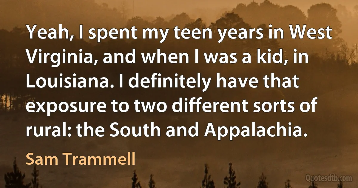 Yeah, I spent my teen years in West Virginia, and when I was a kid, in Louisiana. I definitely have that exposure to two different sorts of rural: the South and Appalachia. (Sam Trammell)