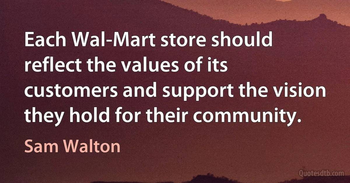 Each Wal-Mart store should reflect the values of its customers and support the vision they hold for their community. (Sam Walton)