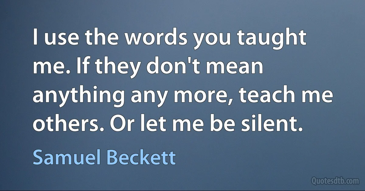 I use the words you taught me. If they don't mean anything any more, teach me others. Or let me be silent. (Samuel Beckett)