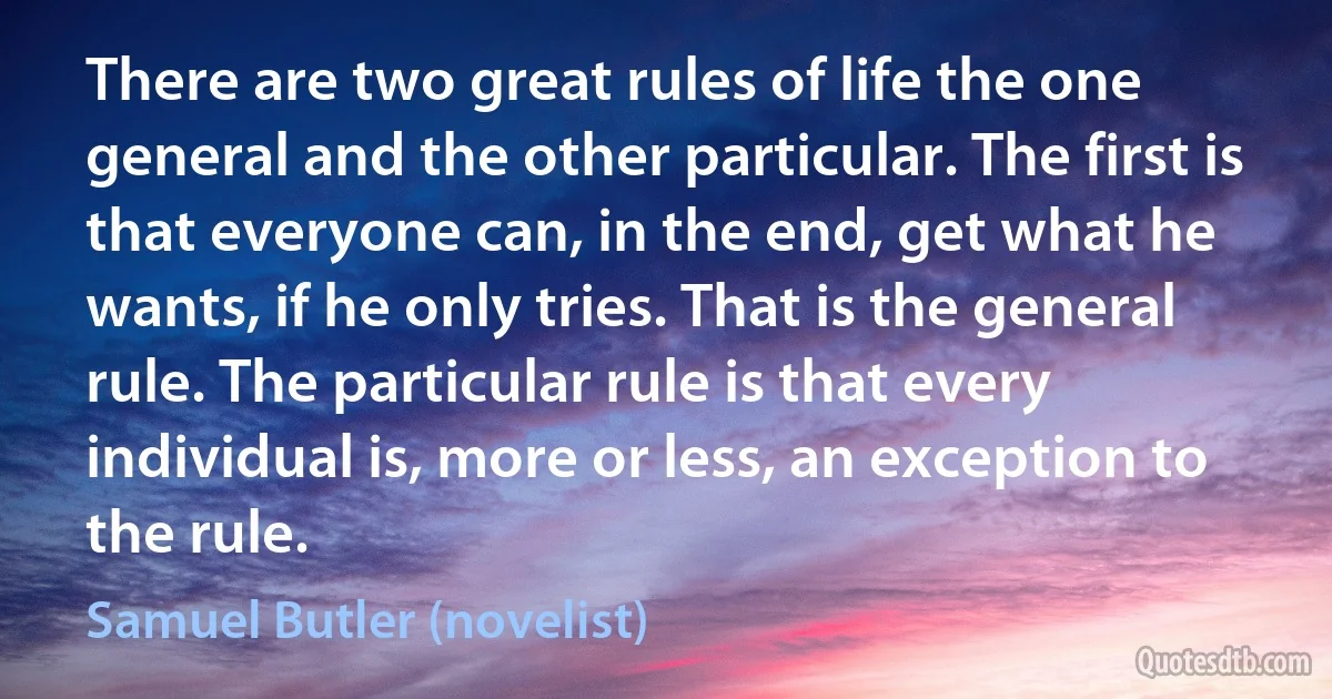 There are two great rules of life the one general and the other particular. The first is that everyone can, in the end, get what he wants, if he only tries. That is the general rule. The particular rule is that every individual is, more or less, an exception to the rule. (Samuel Butler (novelist))