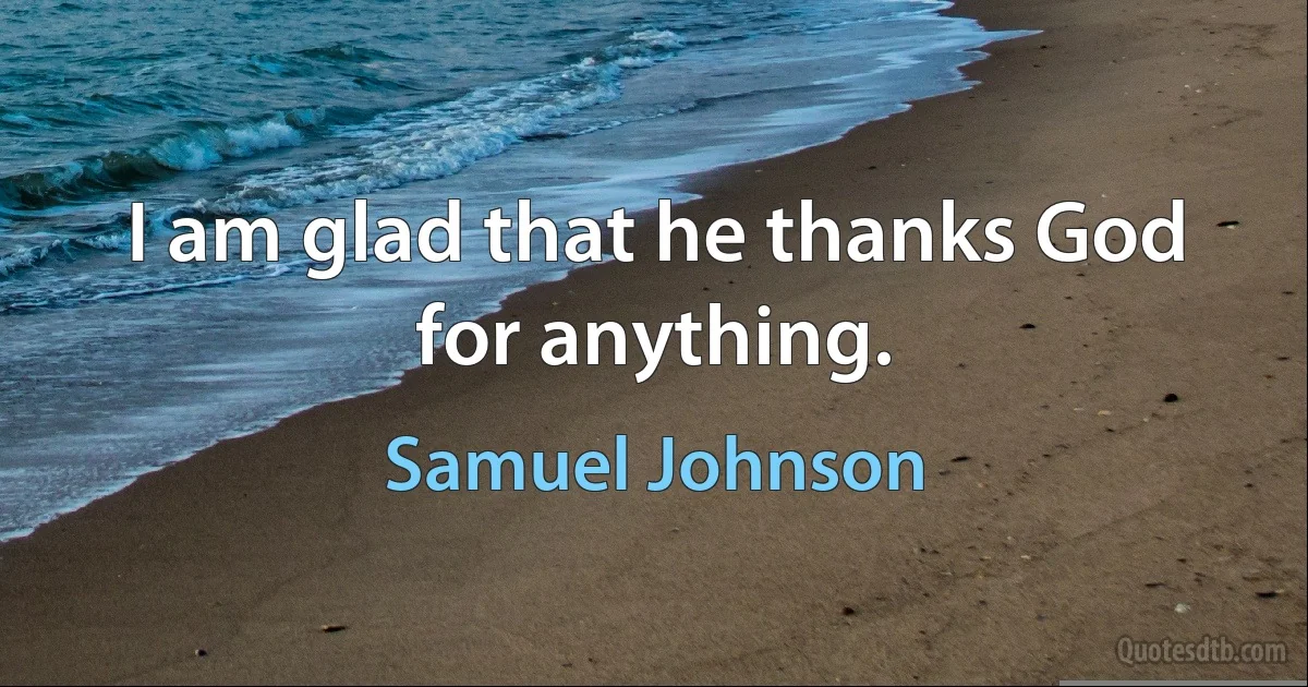 I am glad that he thanks God for anything. (Samuel Johnson)