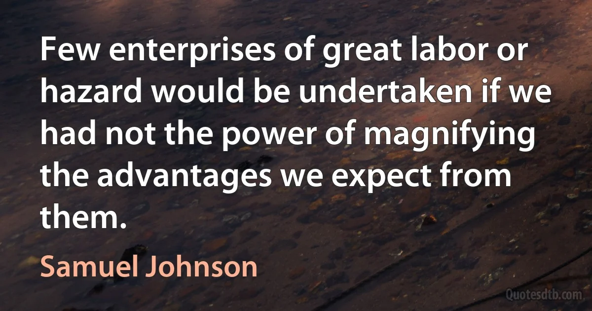 Few enterprises of great labor or hazard would be undertaken if we had not the power of magnifying the advantages we expect from them. (Samuel Johnson)