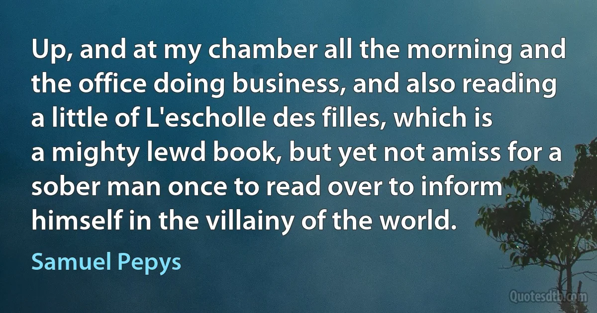 Up, and at my chamber all the morning and the office doing business, and also reading a little of L'escholle des filles, which is a mighty lewd book, but yet not amiss for a sober man once to read over to inform himself in the villainy of the world. (Samuel Pepys)