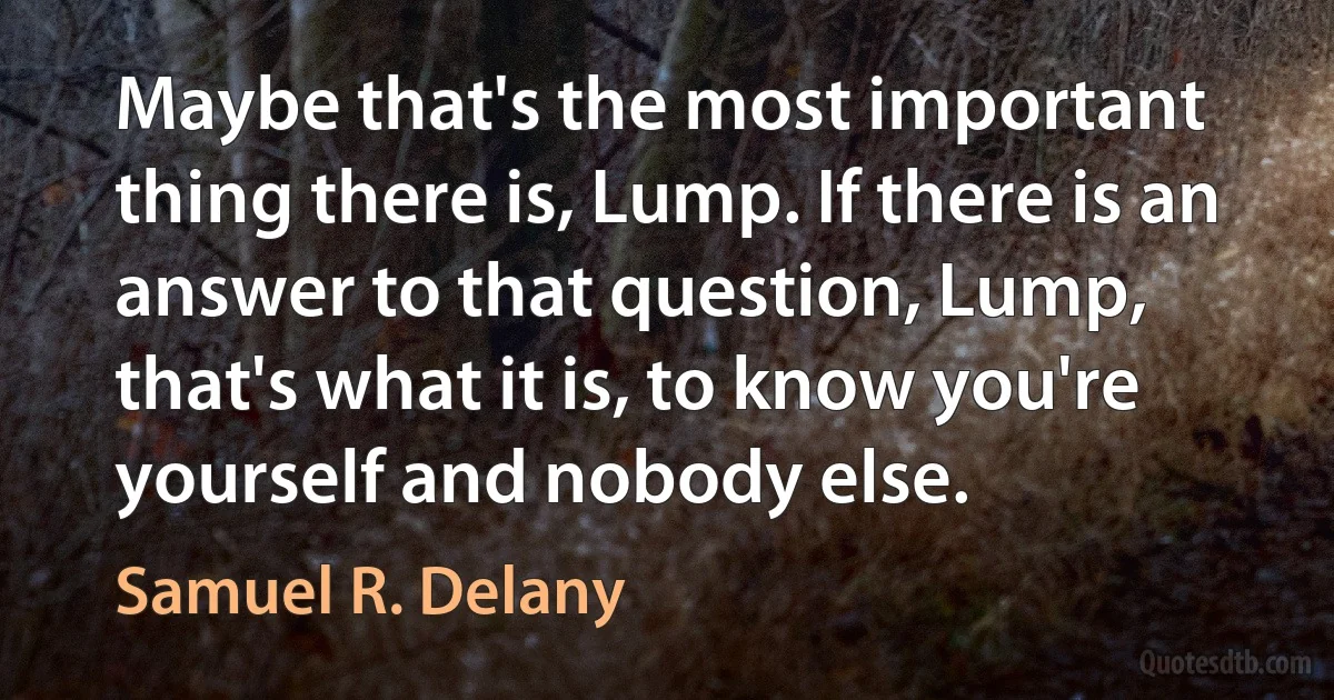 Maybe that's the most important thing there is, Lump. If there is an answer to that question, Lump, that's what it is, to know you're yourself and nobody else. (Samuel R. Delany)