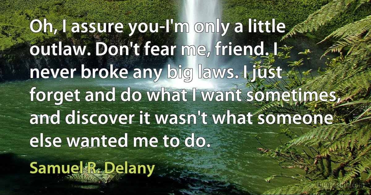 Oh, I assure you-I'm only a little outlaw. Don't fear me, friend. I never broke any big laws. I just forget and do what I want sometimes, and discover it wasn't what someone else wanted me to do. (Samuel R. Delany)