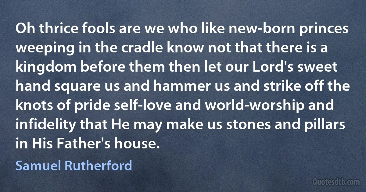 Oh thrice fools are we who like new-born princes weeping in the cradle know not that there is a kingdom before them then let our Lord's sweet hand square us and hammer us and strike off the knots of pride self-love and world-worship and infidelity that He may make us stones and pillars in His Father's house. (Samuel Rutherford)