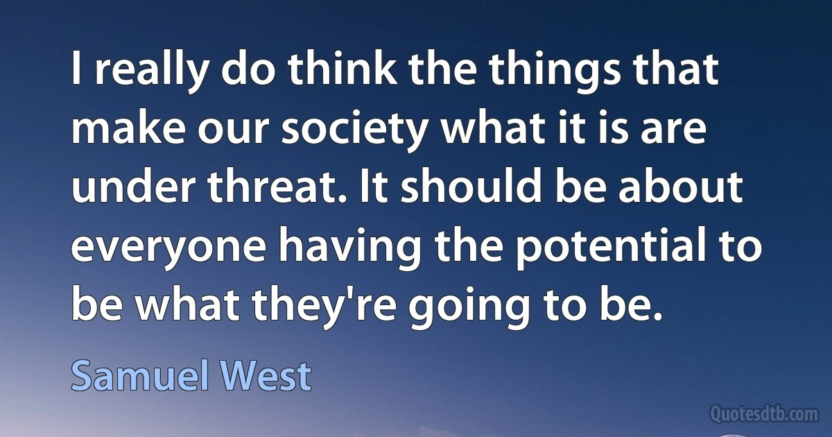 I really do think the things that make our society what it is are under threat. It should be about everyone having the potential to be what they're going to be. (Samuel West)