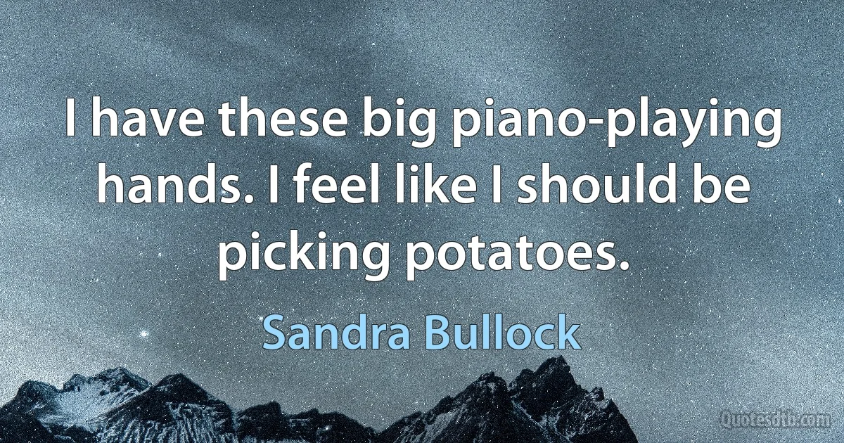 I have these big piano-playing hands. I feel like I should be picking potatoes. (Sandra Bullock)