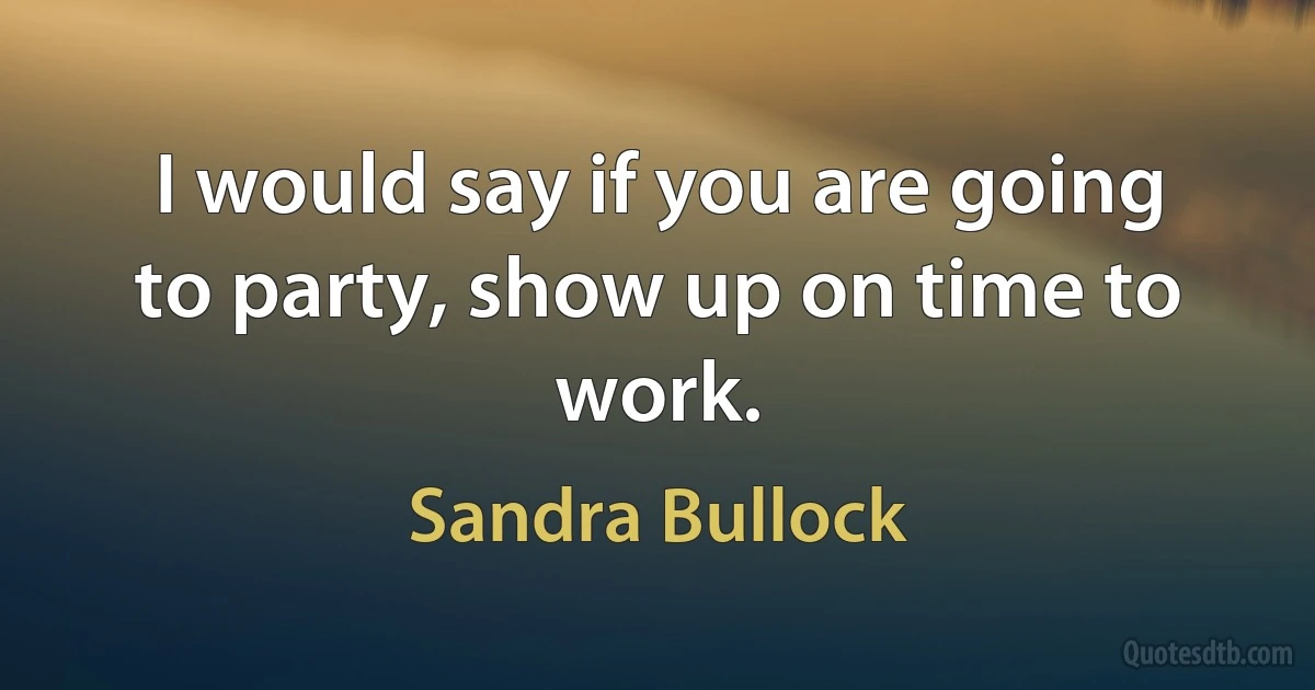 I would say if you are going to party, show up on time to work. (Sandra Bullock)