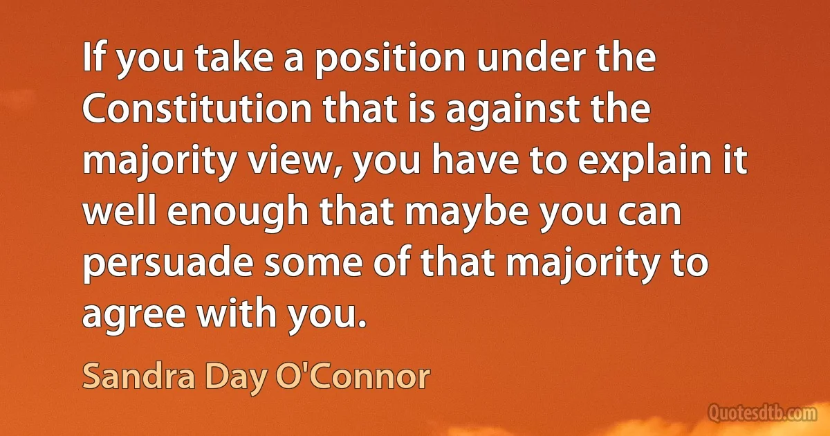 If you take a position under the Constitution that is against the majority view, you have to explain it well enough that maybe you can persuade some of that majority to agree with you. (Sandra Day O'Connor)