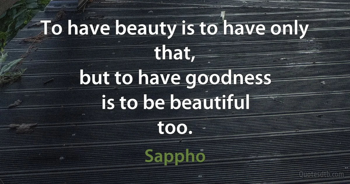 To have beauty is to have only that,
but to have goodness
is to be beautiful
too. (Sappho)