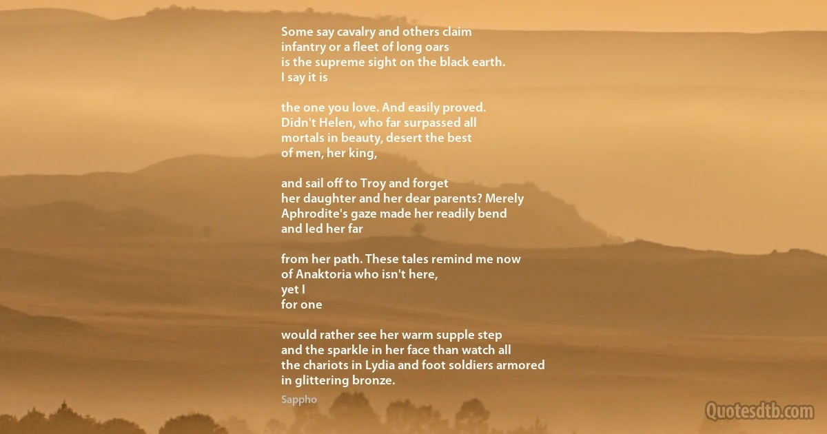 Some say cavalry and others claim
infantry or a fleet of long oars
is the supreme sight on the black earth.
I say it is

the one you love. And easily proved.
Didn't Helen, who far surpassed all
mortals in beauty, desert the best
of men, her king,

and sail off to Troy and forget
her daughter and her dear parents? Merely
Aphrodite's gaze made her readily bend
and led her far

from her path. These tales remind me now
of Anaktoria who isn't here,
yet I
for one

would rather see her warm supple step
and the sparkle in her face than watch all
the chariots in Lydia and foot soldiers armored
in glittering bronze. (Sappho)
