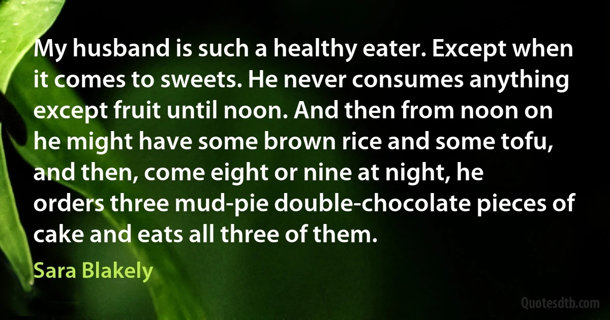 My husband is such a healthy eater. Except when it comes to sweets. He never consumes anything except fruit until noon. And then from noon on he might have some brown rice and some tofu, and then, come eight or nine at night, he orders three mud-pie double-chocolate pieces of cake and eats all three of them. (Sara Blakely)