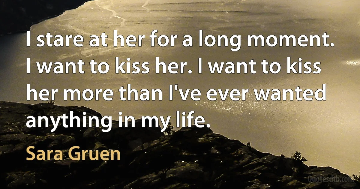 I stare at her for a long moment. I want to kiss her. I want to kiss her more than I've ever wanted anything in my life. (Sara Gruen)