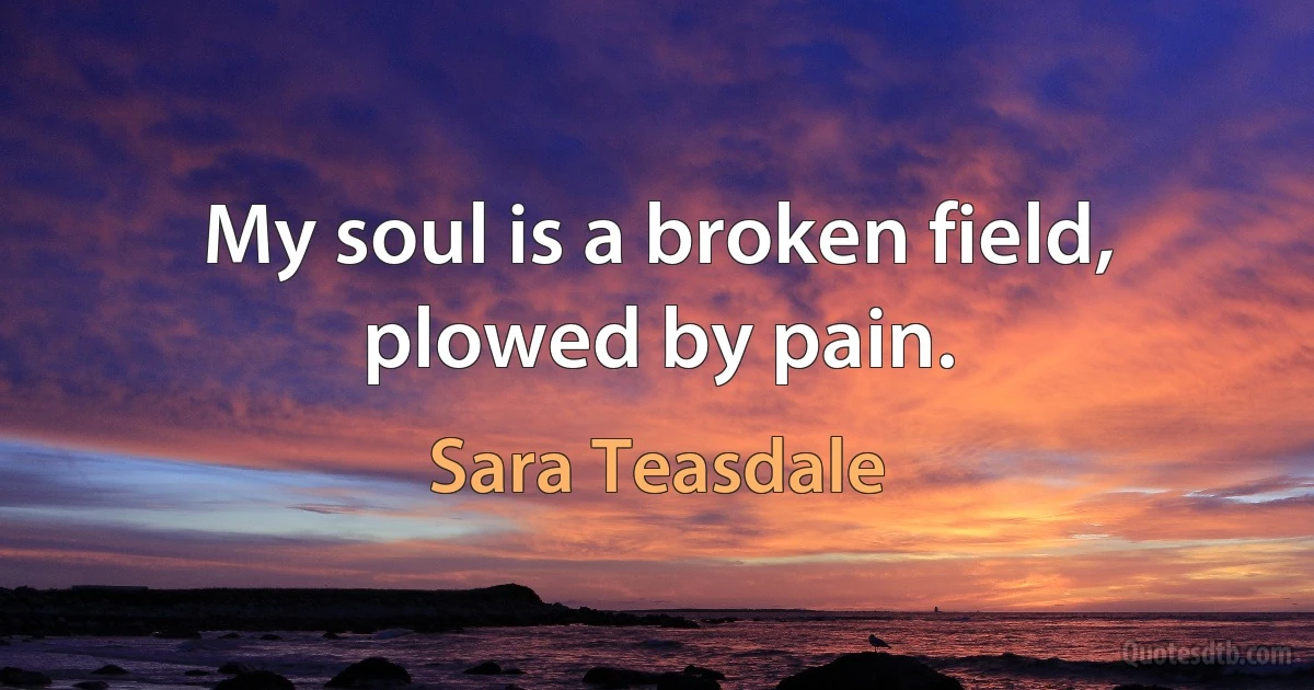 My soul is a broken field, plowed by pain. (Sara Teasdale)