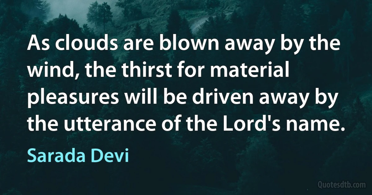 As clouds are blown away by the wind, the thirst for material pleasures will be driven away by the utterance of the Lord's name. (Sarada Devi)