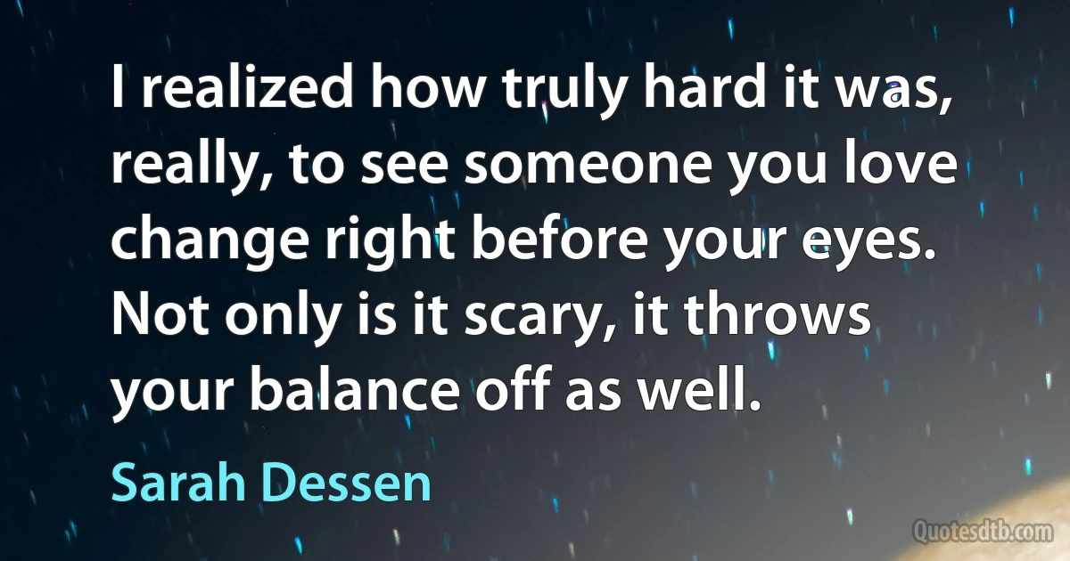 I realized how truly hard it was, really, to see someone you love change right before your eyes. Not only is it scary, it throws your balance off as well. (Sarah Dessen)