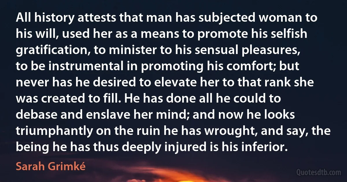 All history attests that man has subjected woman to his will, used her as a means to promote his selfish gratification, to minister to his sensual pleasures, to be instrumental in promoting his comfort; but never has he desired to elevate her to that rank she was created to fill. He has done all he could to debase and enslave her mind; and now he looks triumphantly on the ruin he has wrought, and say, the being he has thus deeply injured is his inferior. (Sarah Grimké)