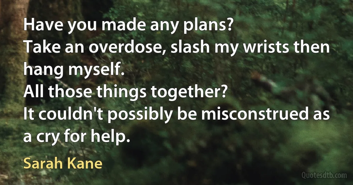 Have you made any plans?
Take an overdose, slash my wrists then hang myself.
All those things together?
It couldn't possibly be misconstrued as a cry for help. (Sarah Kane)