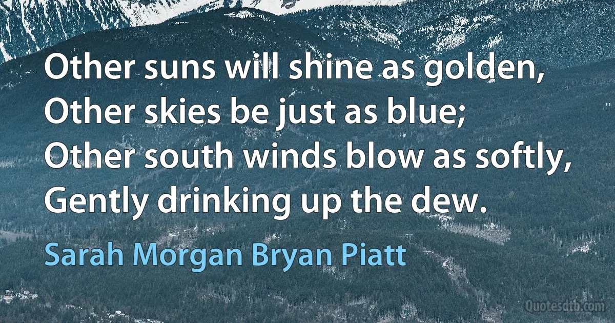 Other suns will shine as golden,
Other skies be just as blue;
Other south winds blow as softly,
Gently drinking up the dew. (Sarah Morgan Bryan Piatt)