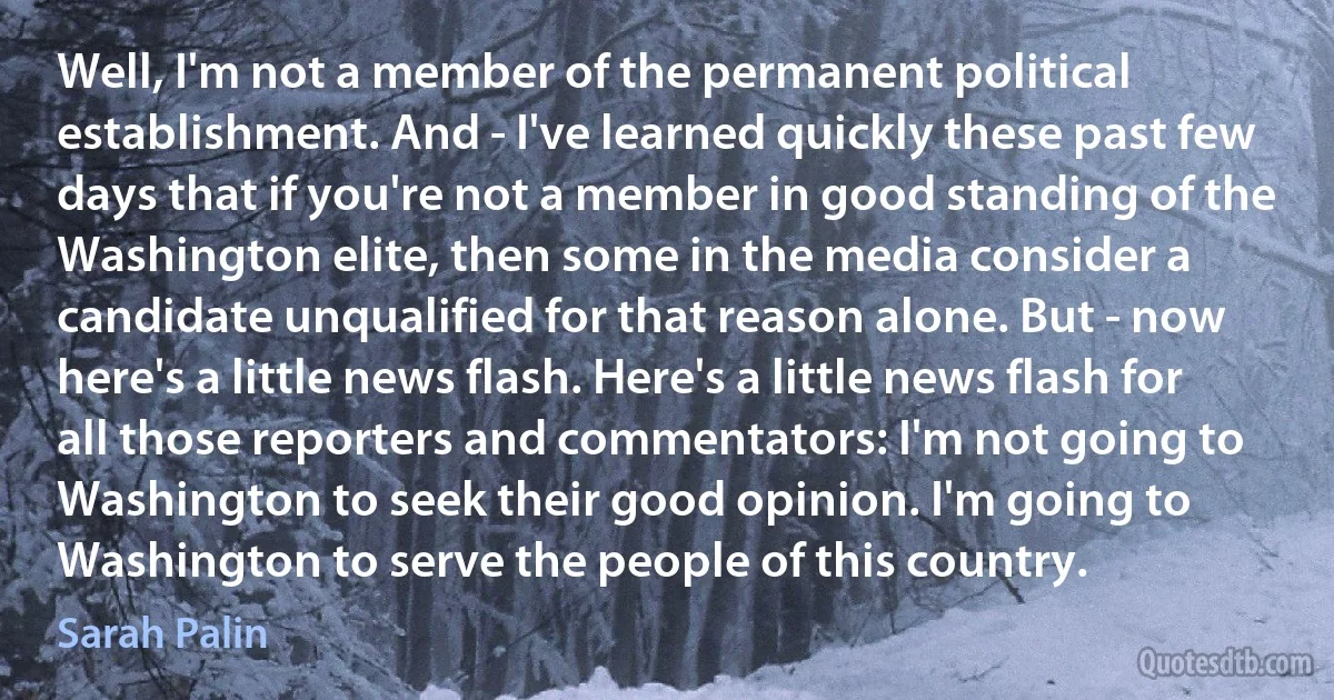 Well, I'm not a member of the permanent political establishment. And - I've learned quickly these past few days that if you're not a member in good standing of the Washington elite, then some in the media consider a candidate unqualified for that reason alone. But - now here's a little news flash. Here's a little news flash for all those reporters and commentators: I'm not going to Washington to seek their good opinion. I'm going to Washington to serve the people of this country. (Sarah Palin)