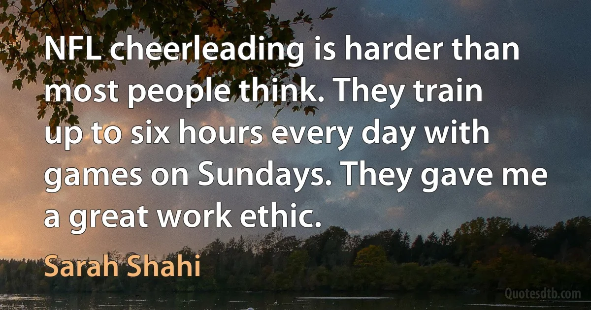 NFL cheerleading is harder than most people think. They train up to six hours every day with games on Sundays. They gave me a great work ethic. (Sarah Shahi)