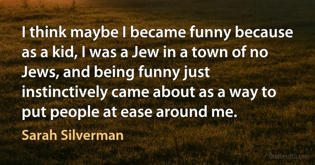 I think maybe I became funny because as a kid, I was a Jew in a town of no Jews, and being funny just instinctively came about as a way to put people at ease around me. (Sarah Silverman)