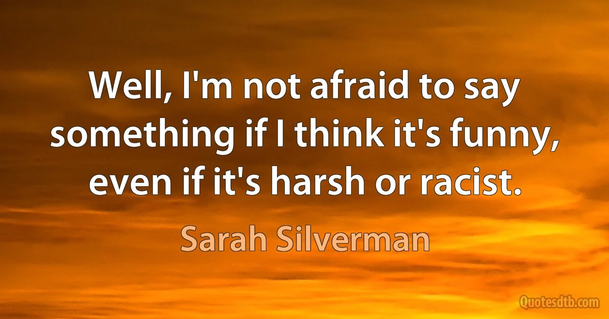 Well, I'm not afraid to say something if I think it's funny, even if it's harsh or racist. (Sarah Silverman)