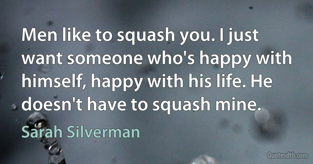 Men like to squash you. I just want someone who's happy with himself, happy with his life. He doesn't have to squash mine. (Sarah Silverman)