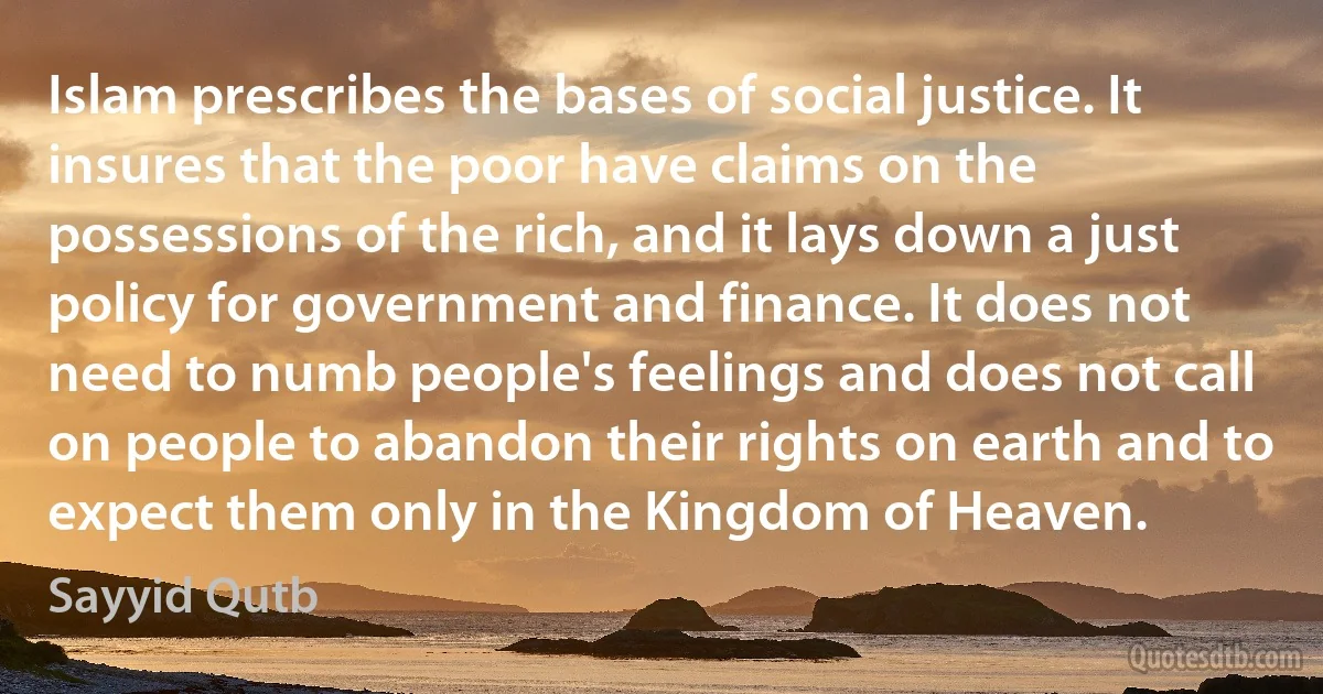 Islam prescribes the bases of social justice. It insures that the poor have claims on the possessions of the rich, and it lays down a just policy for government and finance. It does not need to numb people's feelings and does not call on people to abandon their rights on earth and to expect them only in the Kingdom of Heaven. (Sayyid Qutb)