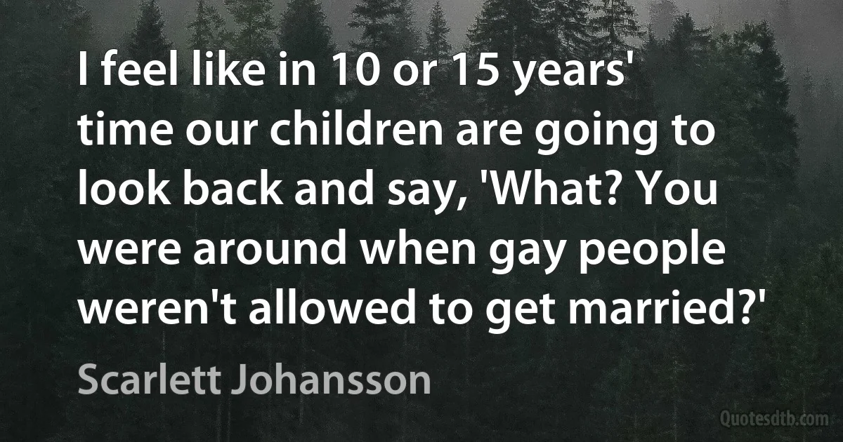 I feel like in 10 or 15 years' time our children are going to look back and say, 'What? You were around when gay people weren't allowed to get married?' (Scarlett Johansson)