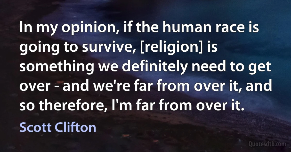 In my opinion, if the human race is going to survive, [religion] is something we definitely need to get over - and we're far from over it, and so therefore, I'm far from over it. (Scott Clifton)