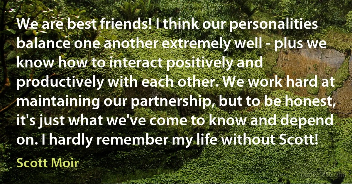 We are best friends! I think our personalities balance one another extremely well - plus we know how to interact positively and productively with each other. We work hard at maintaining our partnership, but to be honest, it's just what we've come to know and depend on. I hardly remember my life without Scott! (Scott Moir)