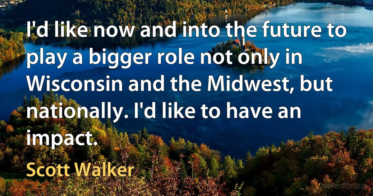 I'd like now and into the future to play a bigger role not only in Wisconsin and the Midwest, but nationally. I'd like to have an impact. (Scott Walker)