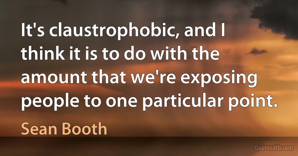 It's claustrophobic, and I think it is to do with the amount that we're exposing people to one particular point. (Sean Booth)