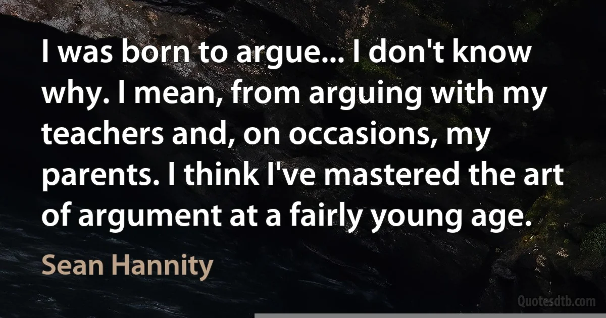 I was born to argue... I don't know why. I mean, from arguing with my teachers and, on occasions, my parents. I think I've mastered the art of argument at a fairly young age. (Sean Hannity)